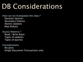 DB Considerations
How can we manipulate this data ?
 Dynamic Queries
 Secondary Indexes
 Atomic Updates
 Map Reduce

Access Patterns ?
  Read / Write Ratio
  Types of updates
  Types of queries

Considerations
 No Joins
 Single Document Transactions only
 