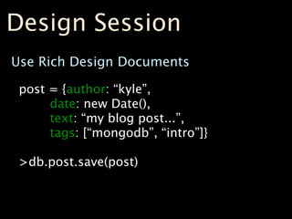 Design Session
Use Rich Design Documents

 post = {author: “kyle”,
      date: new Date(),
      text: “my blog post...”,
      tags: [“mongodb”, “intro”]}

 >db.post.save(post)
 