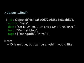 >db.posts.ﬁnd()

 { _id : ObjectId("4c4ba5c0672c685e5e8aabf3"),
   author : "kyle",
   date : "Sat Jul 24 2010 19:47:11 GMT-0700 (PDT)",
   text : "My ﬁrst blog",
   tags : [ "mongodb", "intro" ] }

Notes:
 - ID is unique, but can be anything you’d like
 