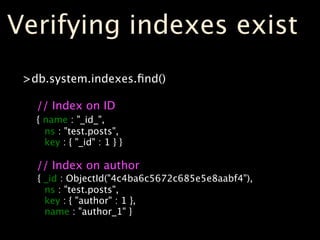 Verifying indexes exist
 >db.system.indexes.ﬁnd()

   // Index on ID
   { name : "_id_",
     ns : "test.posts",
     key : { "_id" : 1 } }

   // Index on author
   { _id : ObjectId("4c4ba6c5672c685e5e8aabf4"),
     ns : "test.posts",
     key : { "author" : 1 },
     name : "author_1" }
 