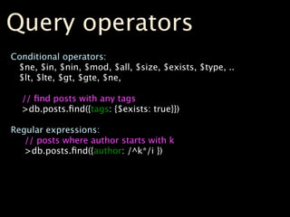 Query operators
Conditional operators:
 $ne, $in, $nin, $mod, $all, $size, $exists, $type, ..
 $lt, $lte, $gt, $gte, $ne,

  // ﬁnd posts with any tags
  >db.posts.ﬁnd({tags: {$exists: true}})

Regular expressions:
   // posts where author starts with k
   >db.posts.ﬁnd({author: /^k*/i })
 
