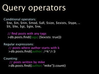 Query operators
Conditional operators:
 $ne, $in, $nin, $mod, $all, $size, $exists, $type, ..
 $lt, $lte, $gt, $gte, $ne,

  // ﬁnd posts with any tags
  >db.posts.ﬁnd({tags: {$exists: true}})

Regular expressions:
   // posts where author starts with k
   >db.posts.ﬁnd({author: /^k*/i })

Counting:
   // posts written by mike
  >db.posts.ﬁnd({author: “mike”}).count()
 