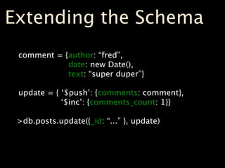 Extending the Schema
 comment = {author: “fred”,
            date: new Date(),
            text: “super duper”}

 update = { ‘$push’: {comments: comment},
            ‘$inc’: {comments_count: 1}}

 >db.posts.update({_id: “...” }, update)
 