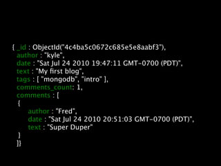{ _id : ObjectId("4c4ba5c0672c685e5e8aabf3"),
      author : "kyle",
      date : "Sat Jul 24 2010 19:47:11 GMT-0700 (PDT)",
      text : "My ﬁrst blog",
      tags : [ "mongodb", "intro" ],
      comments_count: 1,
      comments : [

      {

      
 author : "Fred",

      
 date : "Sat Jul 24 2010 20:51:03 GMT-0700 (PDT)",

      
 text : "Super Duper"

      }
      ]}
 