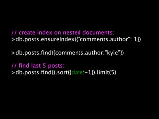 // create index on nested documents:
>db.posts.ensureIndex({"comments.author": 1})

>db.posts.ﬁnd({comments.author:”kyle”})

// ﬁnd last 5 posts:
>db.posts.ﬁnd().sort({date:-1}).limit(5)
 