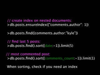 // create index on nested documents:
>db.posts.ensureIndex({"comments.author": 1})

>db.posts.ﬁnd({comments.author:”kyle”})

// ﬁnd last 5 posts:
>db.posts.ﬁnd().sort({date:-1}).limit(5)

// most commented post:
 >db.posts.ﬁnd().sort({comments_count:-1}).limit(1)

When sorting, check if you need an index
 