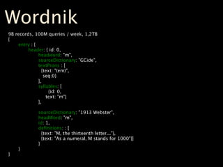 Wordnik
9B   records, 100M queries / week, 1,2TB
{

     entry : {

     
   header: { id: 0,

     
   
     headword: "m",

     
   
     sourceDictionary: "GCide",

     
   
     textProns : [

     
   
       {text: "(em)",

     
   
        seq:0}

     
   
     ],

     
   
     syllables: [

     
   
     
    {id: 0,

     
   
         text: "m"}

     
   
     ],

     
   

     
   
     sourceDictionary: "1913 Webster",

     
   
     headWord: "m",

     
   
     id: 1,

     
   
     deﬁnitions: : [

     
   
       {text: "M, the thirteenth letter..."},

     
   
       {text: "As a numeral, M stands for 1000"}]

     
   
     }

     }
}
 