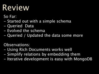 Review
So Far:
- Started out with a simple schema
- Queried Data
- Evolved the schema
- Queried / Updated the data some more

Observations:
- Using Rich Documents works well
- Simplify relations by embedding them
- Iterative development is easy with MongoDB
 