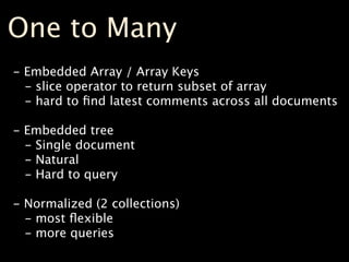 One to Many
- Embedded Array / Array Keys
  - slice operator to return subset of array
  - hard to ﬁnd latest comments across all documents

- Embedded tree
  - Single document
  - Natural
  - Hard to query

- Normalized (2 collections)
  - most ﬂexible
  - more queries
 