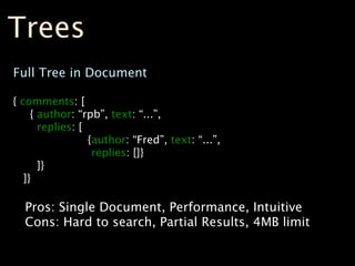 Trees
Full Tree in Document

{ comments: [
     { author: “rpb”, text: “...”,
       replies: [
                  {author: “Fred”, text: “...”,
                   replies: []}
       ]}
   ]}

  Pros: Single Document, Performance, Intuitive
  Cons: Hard to search, Partial Results, 4MB limit
 