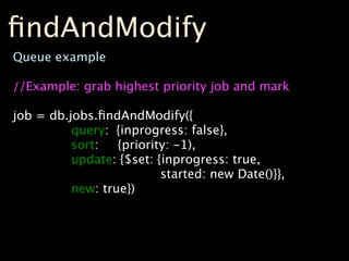 ﬁndAndModify
Queue example

//Example: grab highest priority job and mark

job = db.jobs.ﬁndAndModify({
          query: {inprogress: false},
          sort:   {priority: -1),
          update: {$set: {inprogress: true,
                          started: new Date()}},
          new: true})
 
