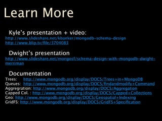Learn More
 Kyle’s presentation + video:
http://www.slideshare.net/kbanker/mongodb-schema-design
http://www.blip.tv/ﬁle/3704083

 Dwight’s presentation
http://www.slideshare.net/mongosf/schema-design-with-mongodb-dwight-
merriman

 Documentation
Trees:   http://www.mongodb.org/display/DOCS/Trees+in+MongoDB
Queues: http://www.mongodb.org/display/DOCS/ﬁndandmodify+Command
Aggregration: http://www.mongodb.org/display/DOCS/Aggregation
Capped Col. : http://www.mongodb.org/display/DOCS/Capped+Collections
Geo: http://www.mongodb.org/display/DOCS/Geospatial+Indexing
GridFS: http://www.mongodb.org/display/DOCS/GridFS+Speciﬁcation
 