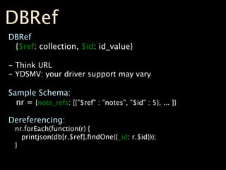 DBRef
DBRef
 {$ref: collection, $id: id_value}

- Think URL
- YDSMV: your driver support may vary

Sample Schema:
  nr = {note_refs: [{"$ref" : "notes", "$id" : 5}, ... ]}

Dereferencing:
  nr.forEach(function(r) {
    printjson(db[r.$ref].ﬁndOne({_id: r.$id}));
  }
 