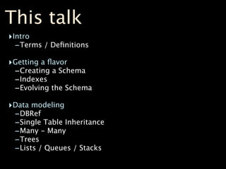 This talk
‣Intro
  -Terms / Deﬁnitions
‣Getting a ﬂavor
 -Creating a Schema
 -Indexes
 -Evolving the Schema
‣Data modeling
 -DBRef
 -Single Table Inheritance
 -Many - Many
 -Trees
 -Lists / Queues / Stacks
 