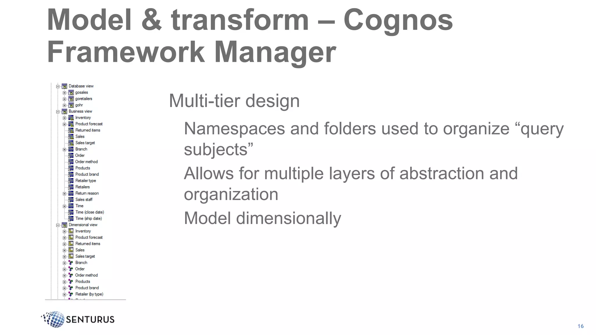 Multi-tier design
Namespaces and folders used to organize “query
subjects”
Allows for multiple layers of abstraction and
organization
Model dimensionally
16
Model & transform – Cognos
Framework Manager
 