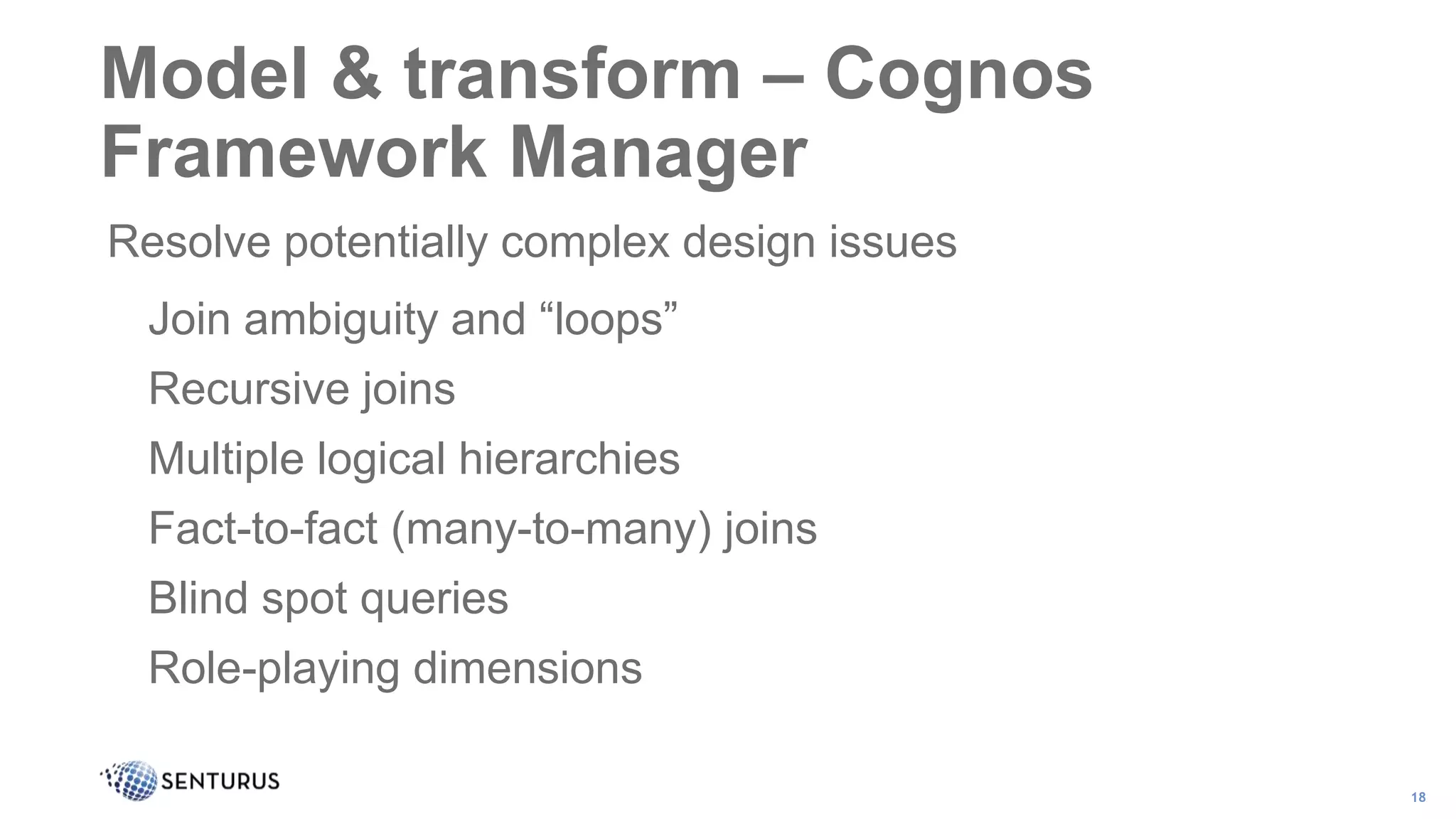 Resolve potentially complex design issues
Join ambiguity and “loops”
Recursive joins
Multiple logical hierarchies
Fact-to-fact (many-to-many) joins
Blind spot queries
Role-playing dimensions
18
Model & transform – Cognos
Framework Manager
 