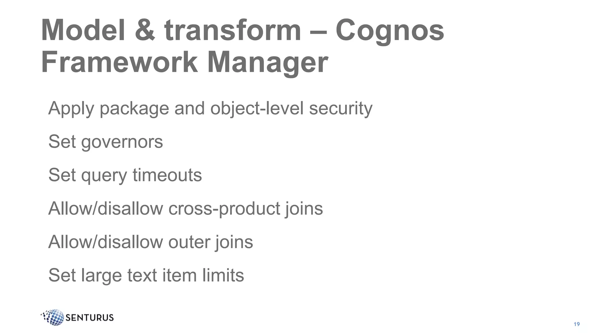 Apply package and object-level security
Set governors
Set query timeouts
Allow/disallow cross-product joins
Allow/disallow outer joins
Set large text item limits
Model & transform – Cognos
Framework Manager
19
 