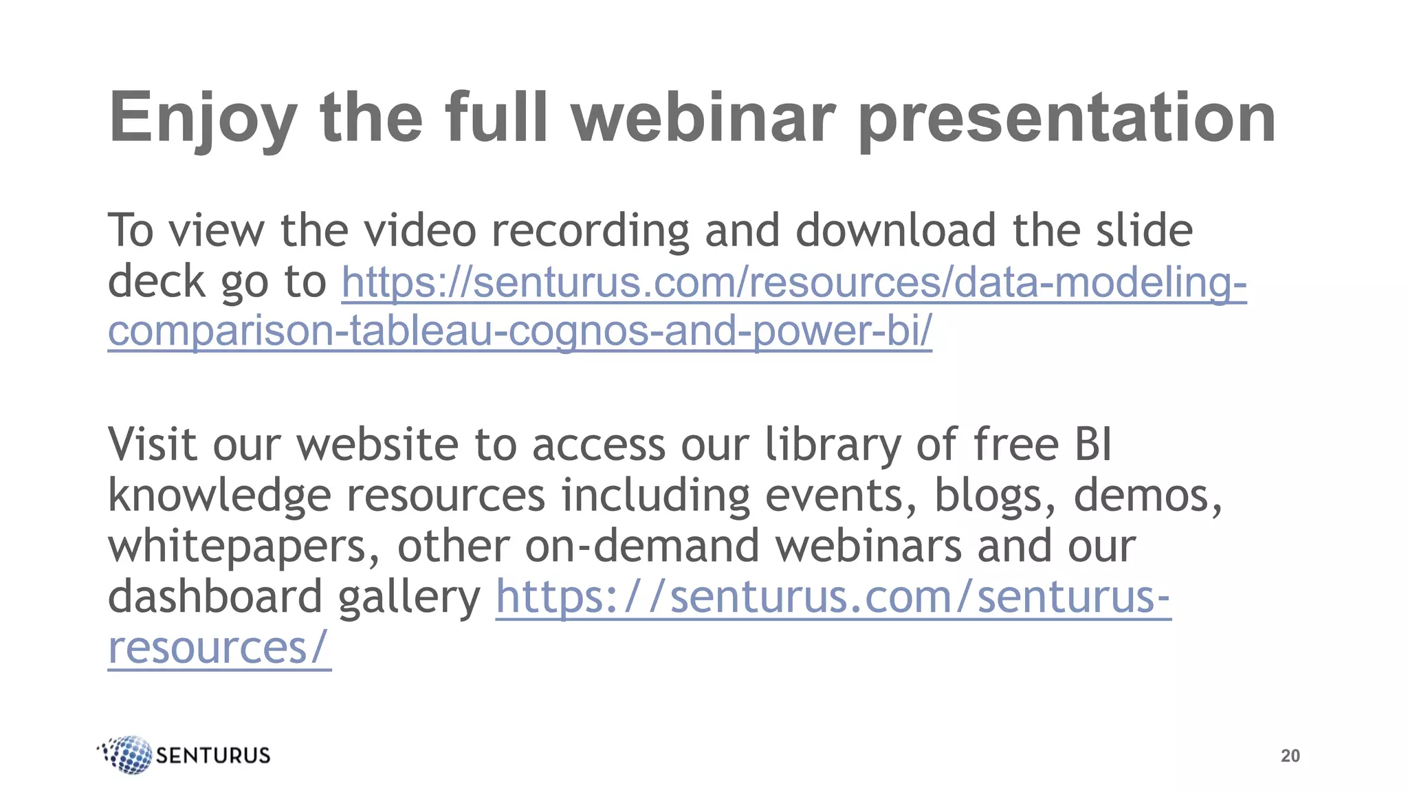 Enjoy the full webinar presentation
To view the video recording and download the slide
deck go to https://senturus.com/resources/data-modeling-
comparison-tableau-cognos-and-power-bi/
Visit our website to access our library of free BI
knowledge resources including events, blogs, demos,
whitepapers, other on-demand webinars and our
dashboard gallery https://senturus.com/senturus-
resources/
20
 