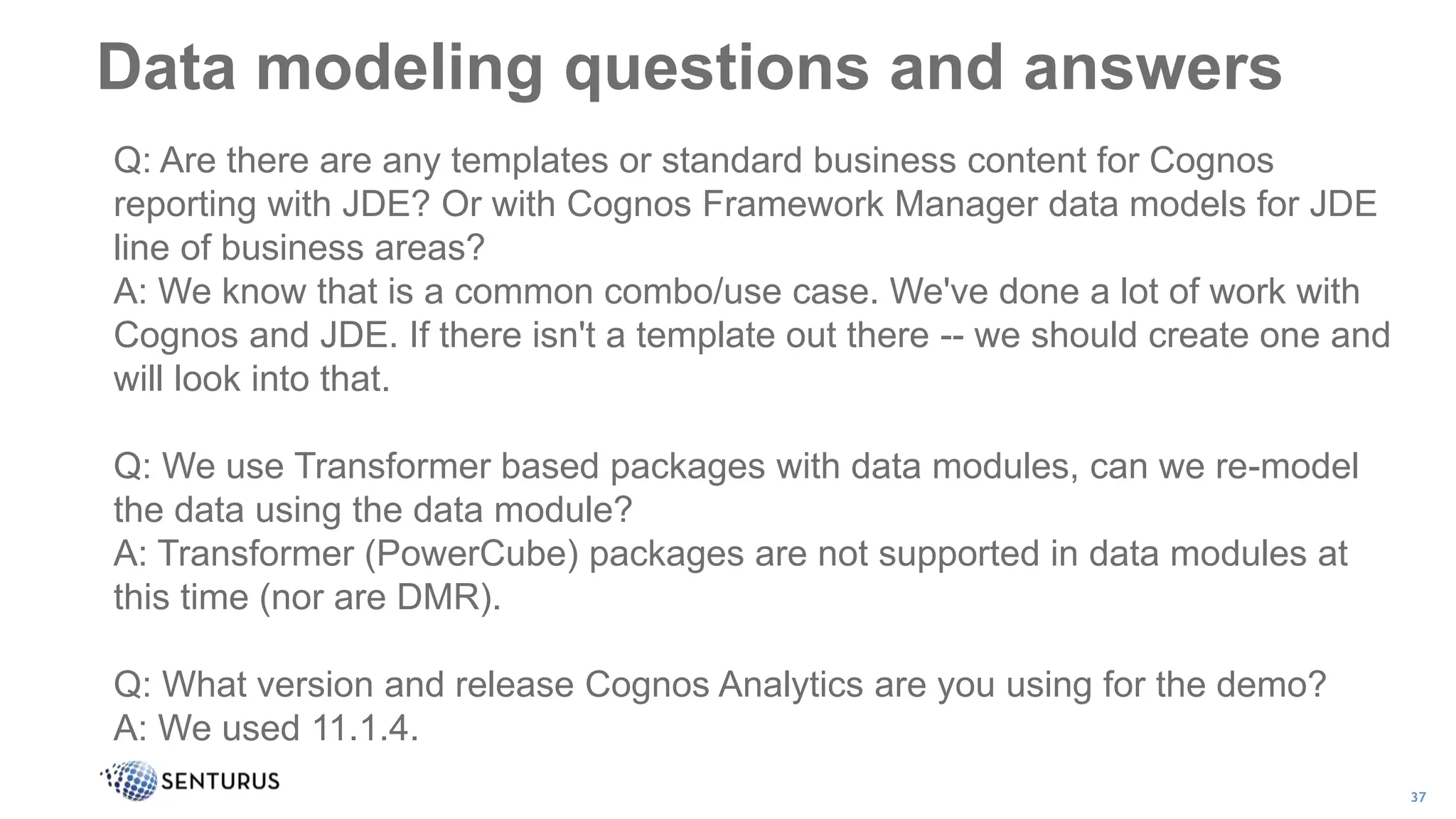 Data modeling questions and answers
37
Q: Are there are any templates or standard business content for Cognos
reporting with JDE? Or with Cognos Framework Manager data models for JDE
line of business areas?
A: We know that is a common combo/use case. We've done a lot of work with
Cognos and JDE. If there isn't a template out there -- we should create one and
will look into that.
Q: We use Transformer based packages with data modules, can we re-model
the data using the data module?
A: Transformer (PowerCube) packages are not supported in data modules at
this time (nor are DMR).
Q: What version and release Cognos Analytics are you using for the demo?
A: We used 11.1.4.
 