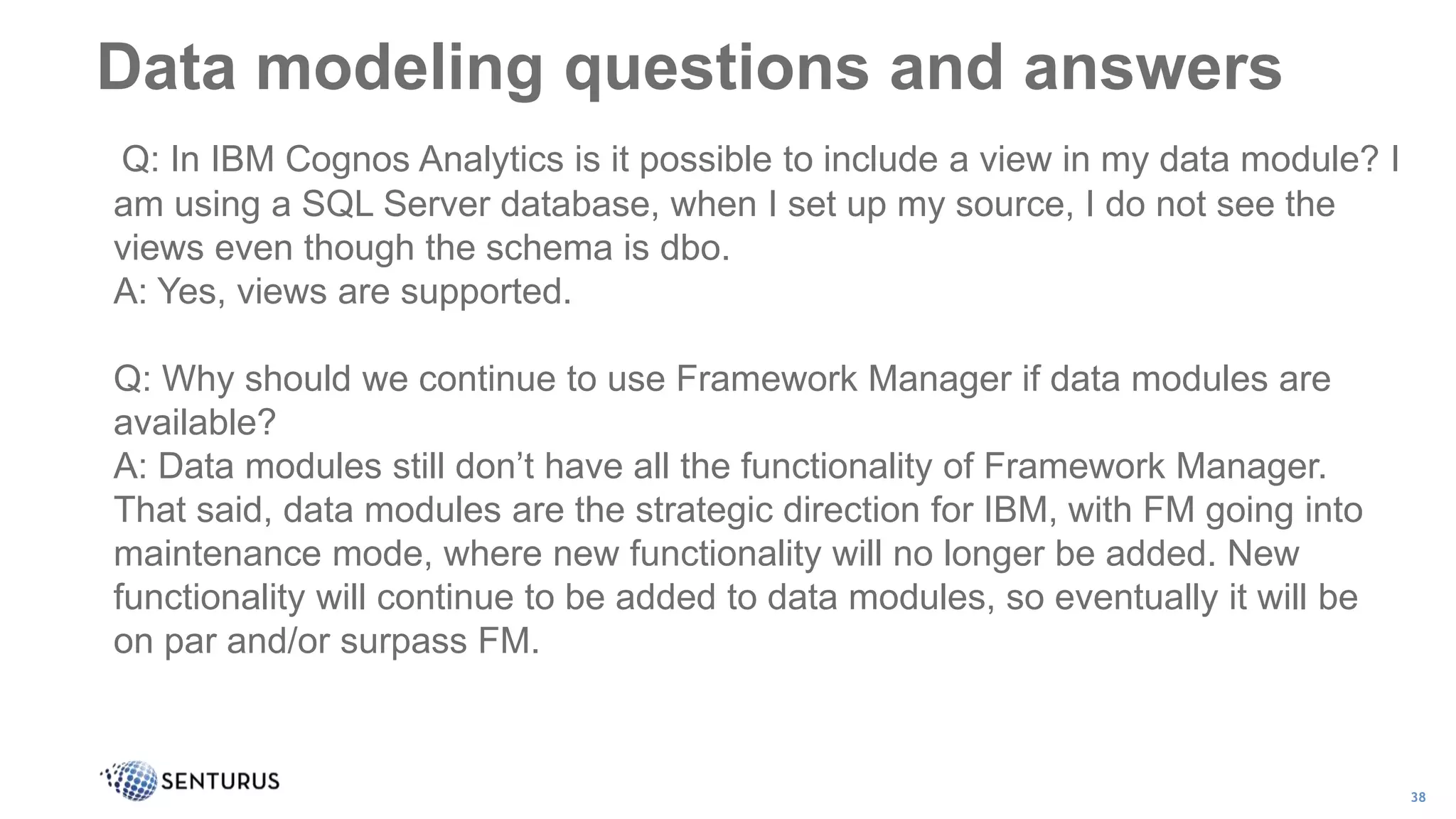 Data modeling questions and answers
38
Q: In IBM Cognos Analytics is it possible to include a view in my data module? I
am using a SQL Server database, when I set up my source, I do not see the
views even though the schema is dbo.
A: Yes, views are supported.
Q: Why should we continue to use Framework Manager if data modules are
available?
A: Data modules still don’t have all the functionality of Framework Manager.
That said, data modules are the strategic direction for IBM, with FM going into
maintenance mode, where new functionality will no longer be added. New
functionality will continue to be added to data modules, so eventually it will be
on par and/or surpass FM.
 