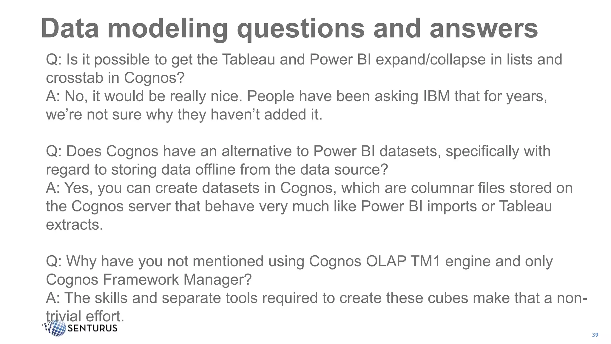 Data modeling questions and answers
39
Q: Is it possible to get the Tableau and Power BI expand/collapse in lists and
crosstab in Cognos?
A: No, it would be really nice. People have been asking IBM that for years,
we’re not sure why they haven’t added it.
Q: Does Cognos have an alternative to Power BI datasets, specifically with
regard to storing data offline from the data source?
A: Yes, you can create datasets in Cognos, which are columnar files stored on
the Cognos server that behave very much like Power BI imports or Tableau
extracts.
Q: Why have you not mentioned using Cognos OLAP TM1 engine and only
Cognos Framework Manager?
A: The skills and separate tools required to create these cubes make that a non-
trivial effort.
 