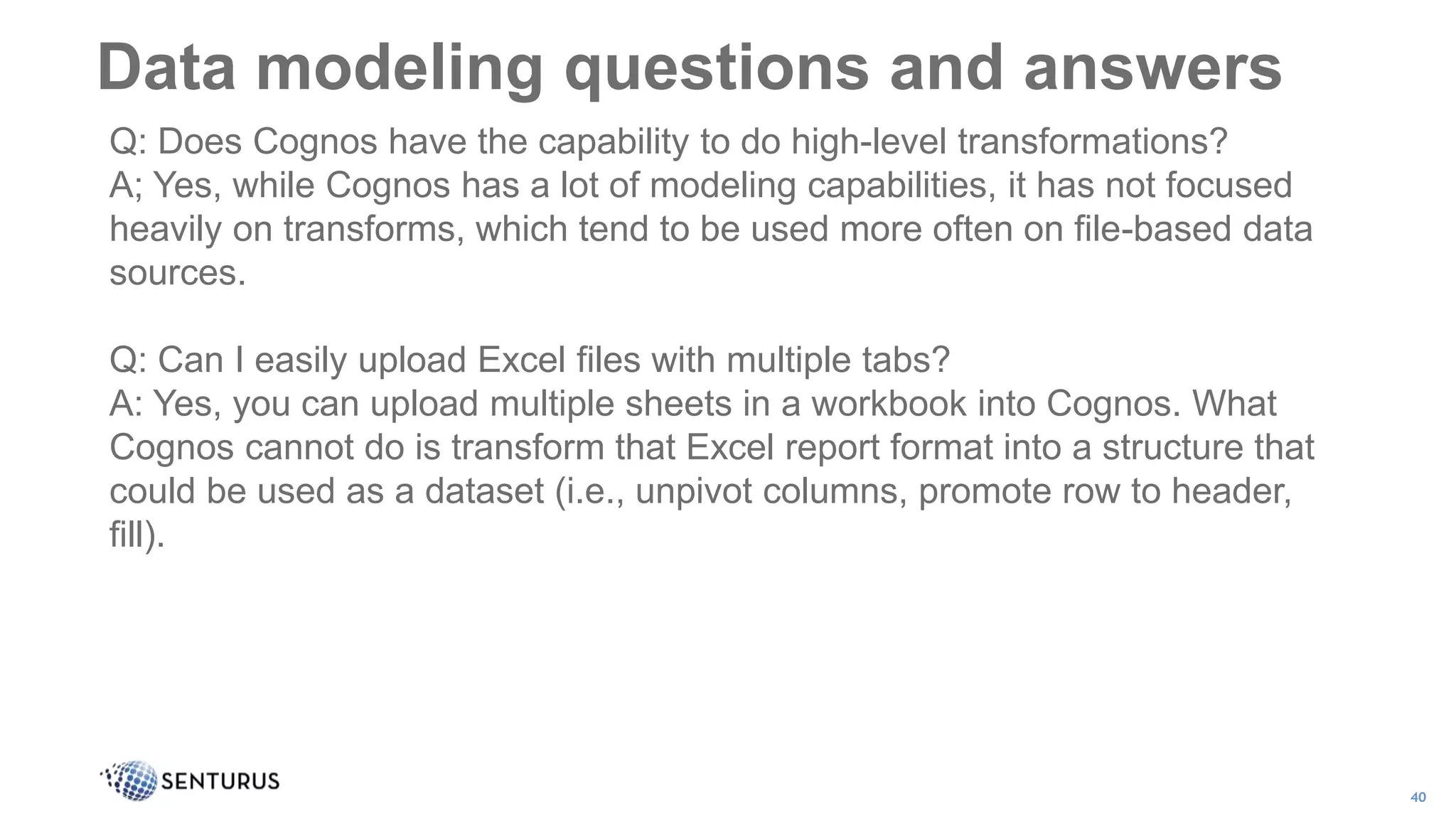 Data modeling questions and answers
40
Q: Does Cognos have the capability to do high-level transformations?
A; Yes, while Cognos has a lot of modeling capabilities, it has not focused
heavily on transforms, which tend to be used more often on file-based data
sources.
Q: Can I easily upload Excel files with multiple tabs?
A: Yes, you can upload multiple sheets in a workbook into Cognos. What
Cognos cannot do is transform that Excel report format into a structure that
could be used as a dataset (i.e., unpivot columns, promote row to header,
fill).
 