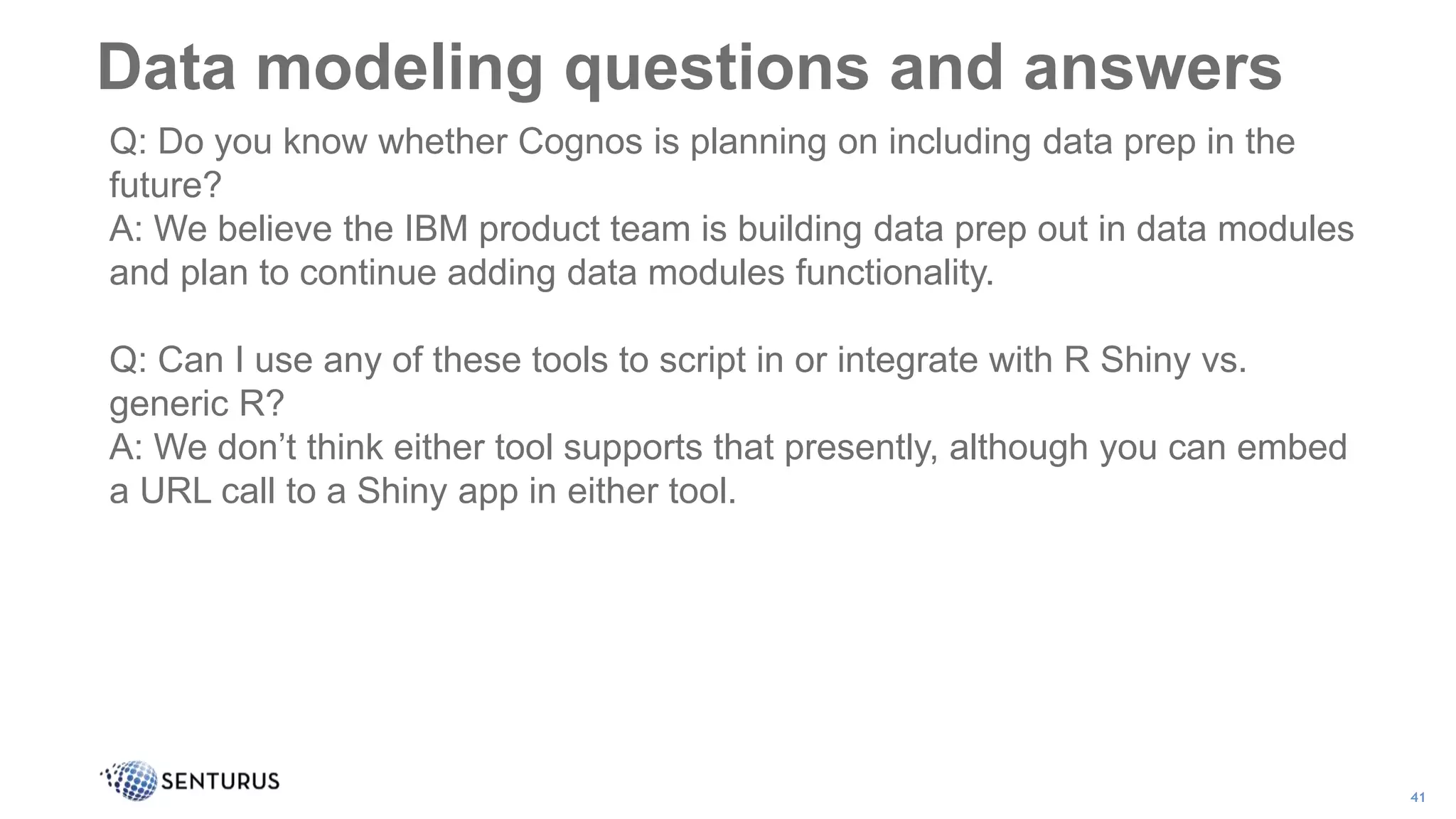 Data modeling questions and answers
41
Q: Do you know whether Cognos is planning on including data prep in the
future?
A: We believe the IBM product team is building data prep out in data modules
and plan to continue adding data modules functionality.
Q: Can I use any of these tools to script in or integrate with R Shiny vs.
generic R?
A: We don’t think either tool supports that presently, although you can embed
a URL call to a Shiny app in either tool.
 