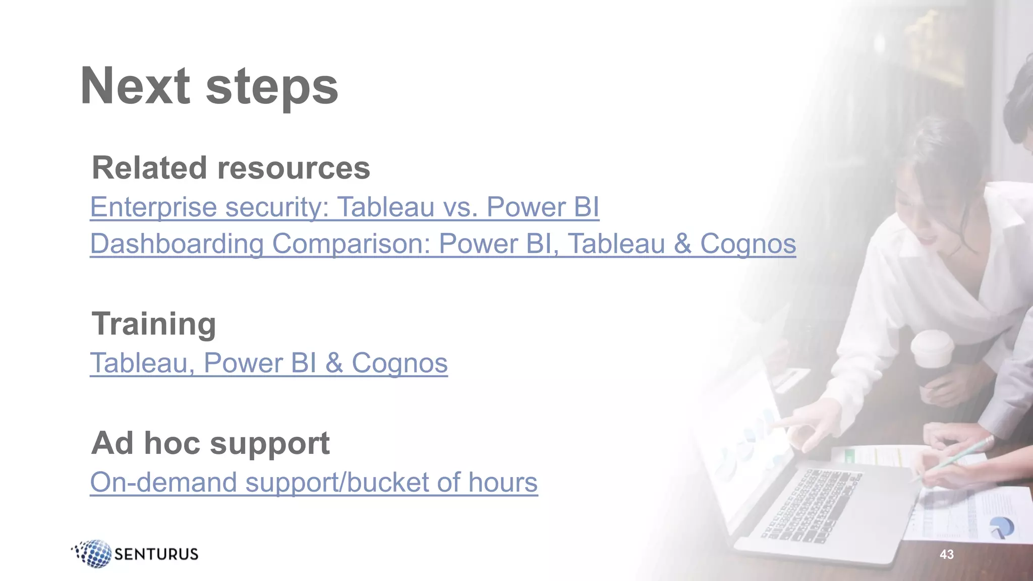 Next steps
•Related resources
•Enterprise security: Tableau vs. Power BI
•Dashboarding Comparison: Power BI, Tableau & Cognos
•Training
•Tableau, Power BI & Cognos
•Ad hoc support
•On-demand support/bucket of hours
43
 