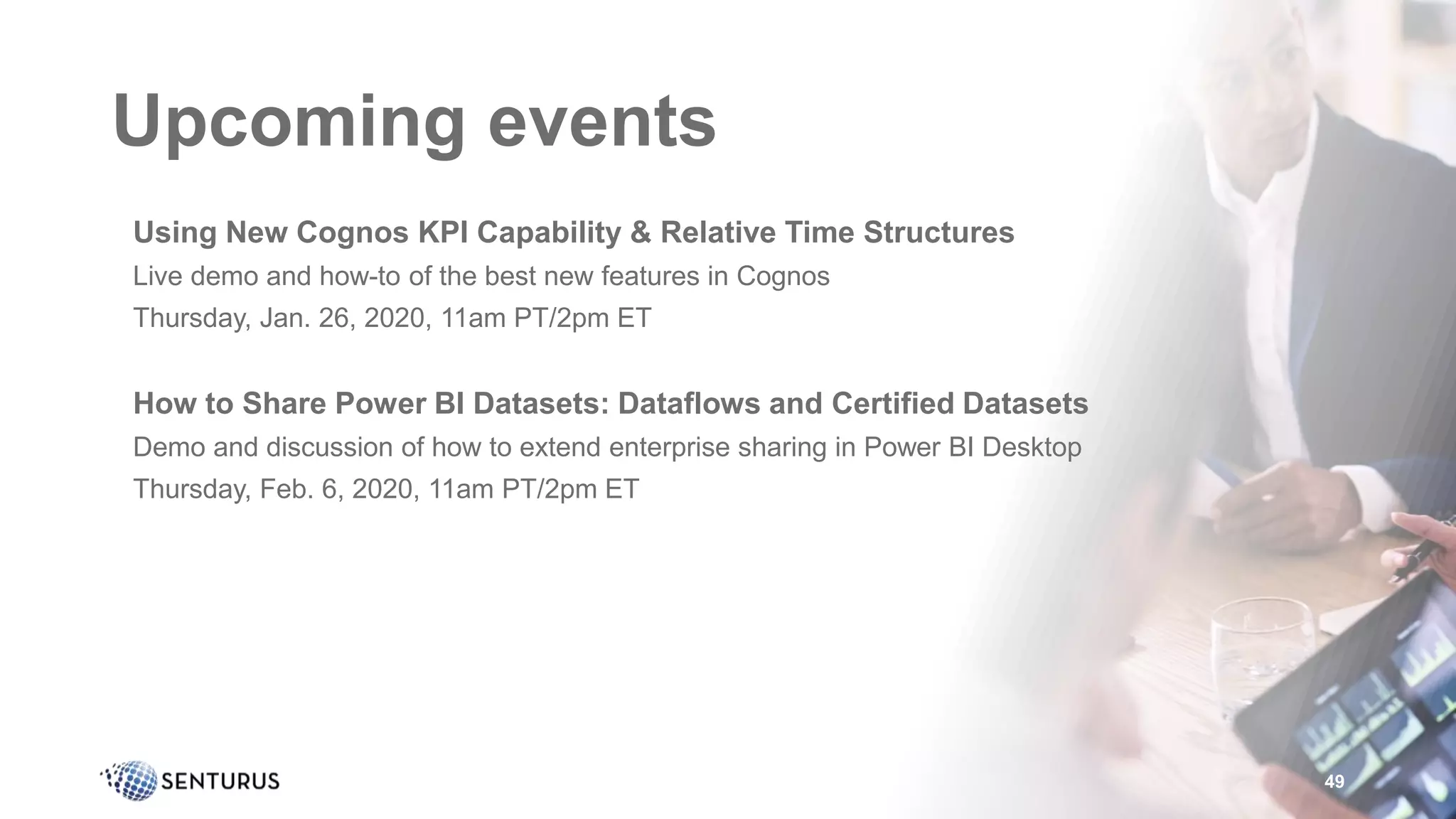 Upcoming events
•Using New Cognos KPI Capability & Relative Time Structures
•Live demo and how-to of the best new features in Cognos
•Thursday, Jan. 26, 2020, 11am PT/2pm ET
•How to Share Power BI Datasets: Dataflows and Certified Datasets
•Demo and discussion of how to extend enterprise sharing in Power BI Desktop
•Thursday, Feb. 6, 2020, 11am PT/2pm ET
49
 
