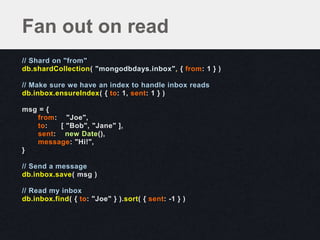 // Shard on "from"
db.shardCollection( "mongodbdays.inbox", { from: 1 } )
// Make sure we have an index to handle inbox reads
db.inbox.ensureIndex( { to: 1, sent: 1 } )
msg = {
from: "Joe",
to: [ "Bob", "Jane" ],
sent: new Date(),
message: "Hi!",
}
// Send a message
db.inbox.save( msg )
// Read my inbox
db.inbox.find( { to: "Joe" } ).sort( { sent: -1 } )
Fan out on read
 