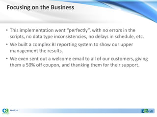 Focusing on the Business


• This implementation went “perfectly”, with no errors in the
  scripts, no data type inconsistencies, no delays in schedule, etc.
• We built a complex BI reporting system to show our upper
  management the results.
• We even sent out a welcome email to all of our customers, giving
  them a 50% off coupon, and thanking them for their support.




 PAGE 24
 