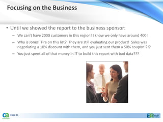 Focusing on the Business

• Until we showed the report to the business sponsor:
  – We can’t have 2000 customers in this region! I know we only have around 400!
  – Why is Jones’ Tire on this list? They are still evaluating our product! Sales was
    negotiating a 10% discount with them, and you just sent them a 50% coupon!?!?
  – You just spent all of that money in IT to build this report with bad data???




 PAGE 25
 