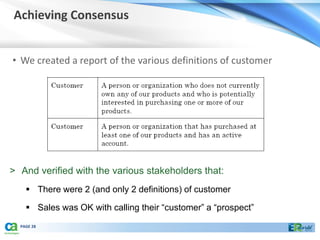 Achieving Consensus


• We created a report of the various definitions of customer




> And verified with the various stakeholders that:
     There were 2 (and only 2 definitions) of customer

     Sales was OK with calling their “customer” a “prospect”
  PAGE 28
 