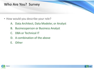 Who Are You? Survey


• How would you describe your role?
          A. Data Architect, Data Modeler, or Analyst
          B. Businessperson or Business Analyst
          C. DBA or Technical IT
          D. A combination of the above
          E. Other




 PAGE 4
 