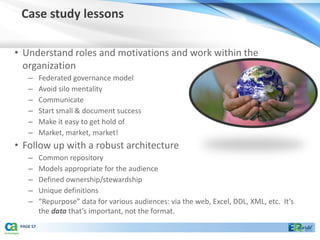 Case study lessons

• Understand roles and motivations and work within the
  organization
    –      Federated governance model
    –      Avoid silo mentality
    –      Communicate
    –      Start small & document success
    –      Make it easy to get hold of
    –      Market, market, market!
• Follow up with a robust architecture
    –      Common repository
    –      Models appropriate for the audience
    –      Defined ownership/stewardship
    –      Unique definitions
    –      “Repurpose” data for various audiences: via the web, Excel, DDL, XML, etc. It’s
           the data that’s important, not the format.
 PAGE 57
 
