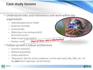 Case study lessons

• Understand roles and motivations and work within the
  organization
    – Federated governance model
    – Avoid silo mentality
    – Communicate
    – Obtain buy in by starting small &
      document success
    – Make it easy to get hold of
    – Market, market, market!
• Follow up with a robust architecture
    –      Common repository
    –      Defined stewardship
    –      Unique definitions
    –      “Repurpose” data for various audiences: via the web, Excel, DDL, XML, etc. It’s
           the data that’s important, not the format.
 PAGE 58
 
