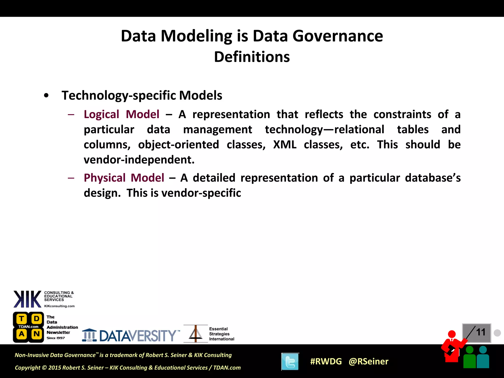11
11
Copyright © 2015 Robert S. Seiner – KIK Consulting & Educational Services / TDAN.com
Non-Invasive Data Governance™ is a trademark of Robert S. Seiner & KIK Consulting
#RWDG @RSeiner
Essential
Strategies
International
• Technology-specific Models
– Logical Model – A representation that reflects the constraints of a
particular data management technology—relational tables and
columns, object-oriented classes, XML classes, etc. This should be
vendor-independent.
– Physical Model – A detailed representation of a particular database’s
design. This is vendor-specific
Data Modeling is Data Governance
Definitions
●
 