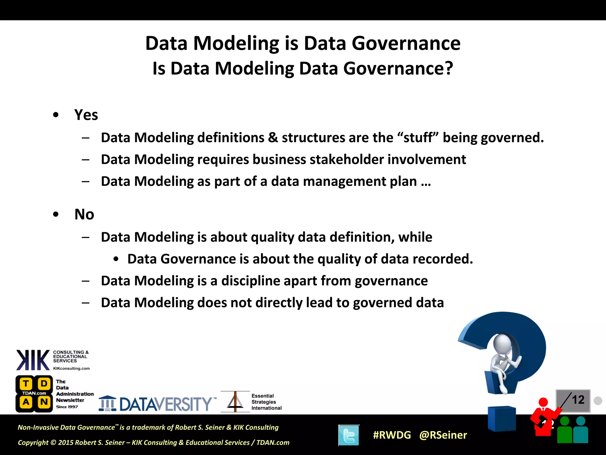 12
12
Copyright © 2015 Robert S. Seiner – KIK Consulting & Educational Services / TDAN.com
Non-Invasive Data Governance™ is a trademark of Robert S. Seiner & KIK Consulting
#RWDG @RSeiner
Essential
Strategies
International
• Yes
– Data Modeling definitions & structures are the “stuff” being governed.
– Data Modeling requires business stakeholder involvement
– Data Modeling as part of a data management plan …
• No
– Data Modeling is about quality data definition, while
• Data Governance is about the quality of data recorded.
– Data Modeling is a discipline apart from governance
– Data Modeling does not directly lead to governed data
Data Modeling is Data Governance
Is Data Modeling Data Governance?
●
 