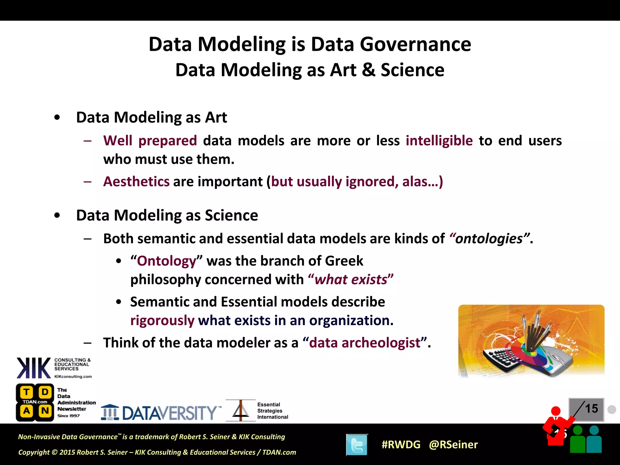 15
15
Copyright © 2015 Robert S. Seiner – KIK Consulting & Educational Services / TDAN.com
Non-Invasive Data Governance™ is a trademark of Robert S. Seiner & KIK Consulting
#RWDG @RSeiner
Essential
Strategies
International
• Data Modeling as Art
– Well prepared data models are more or less intelligible to end users
who must use them.
– Aesthetics are important (but usually ignored, alas…)
• Data Modeling as Science
– Both semantic and essential data models are kinds of “ontologies”.
• “Ontology” was the branch of Greek
philosophy concerned with “what exists”
• Semantic and Essential models describe
rigorously what exists in an organization.
– Think of the data modeler as a “data archeologist”.
Data Modeling is Data Governance
Data Modeling as Art & Science
●
 