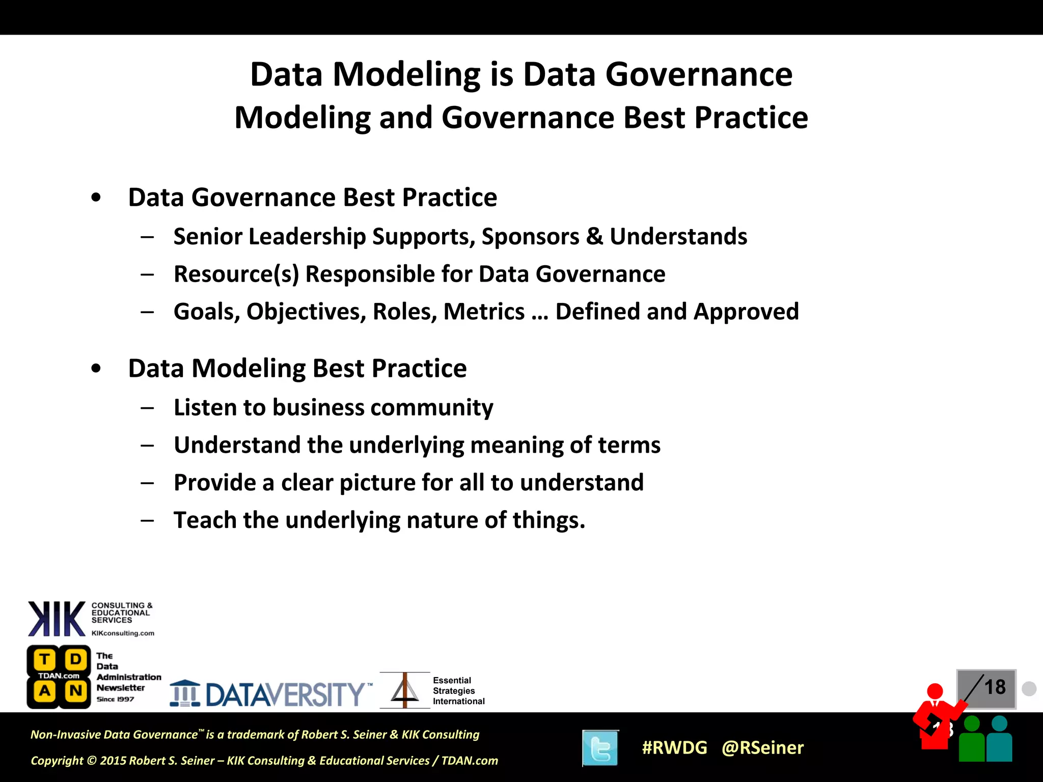 18
18
Copyright © 2015 Robert S. Seiner – KIK Consulting & Educational Services / TDAN.com
Non-Invasive Data Governance™ is a trademark of Robert S. Seiner & KIK Consulting
#RWDG @RSeiner
Essential
Strategies
International
• Data Governance Best Practice
– Senior Leadership Supports, Sponsors & Understands
– Resource(s) Responsible for Data Governance
– Goals, Objectives, Roles, Metrics … Defined and Approved
• Data Modeling Best Practice
– Listen to business community
– Understand the underlying meaning of terms
– Provide a clear picture for all to understand
– Teach the underlying nature of things.
Data Modeling is Data Governance
Modeling and Governance Best Practice
●
 