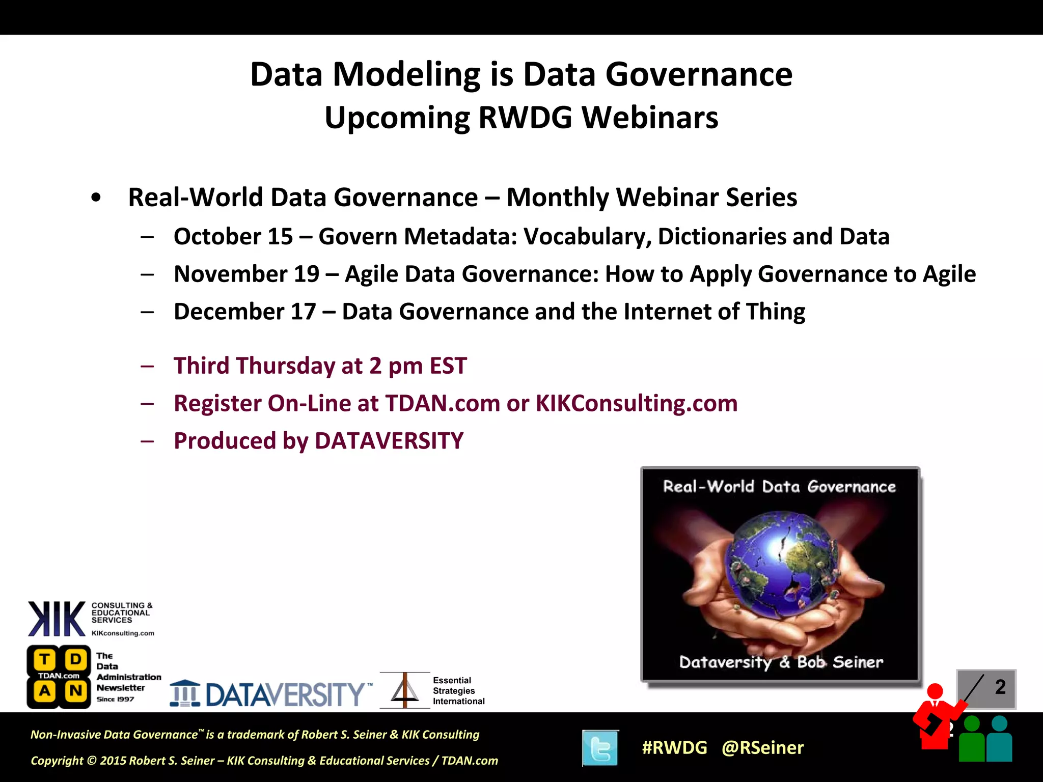2
2
Copyright © 2015 Robert S. Seiner – KIK Consulting & Educational Services / TDAN.com
Non-Invasive Data Governance™ is a trademark of Robert S. Seiner & KIK Consulting
#RWDG @RSeiner
Essential
Strategies
International
• Real-World Data Governance – Monthly Webinar Series
– October 15 – Govern Metadata: Vocabulary, Dictionaries and Data
– November 19 – Agile Data Governance: How to Apply Governance to Agile
– December 17 – Data Governance and the Internet of Thing
– Third Thursday at 2 pm EST
– Register On-Line at TDAN.com or KIKConsulting.com
– Produced by DATAVERSITY
Data Modeling is Data Governance
Upcoming RWDG Webinars
 