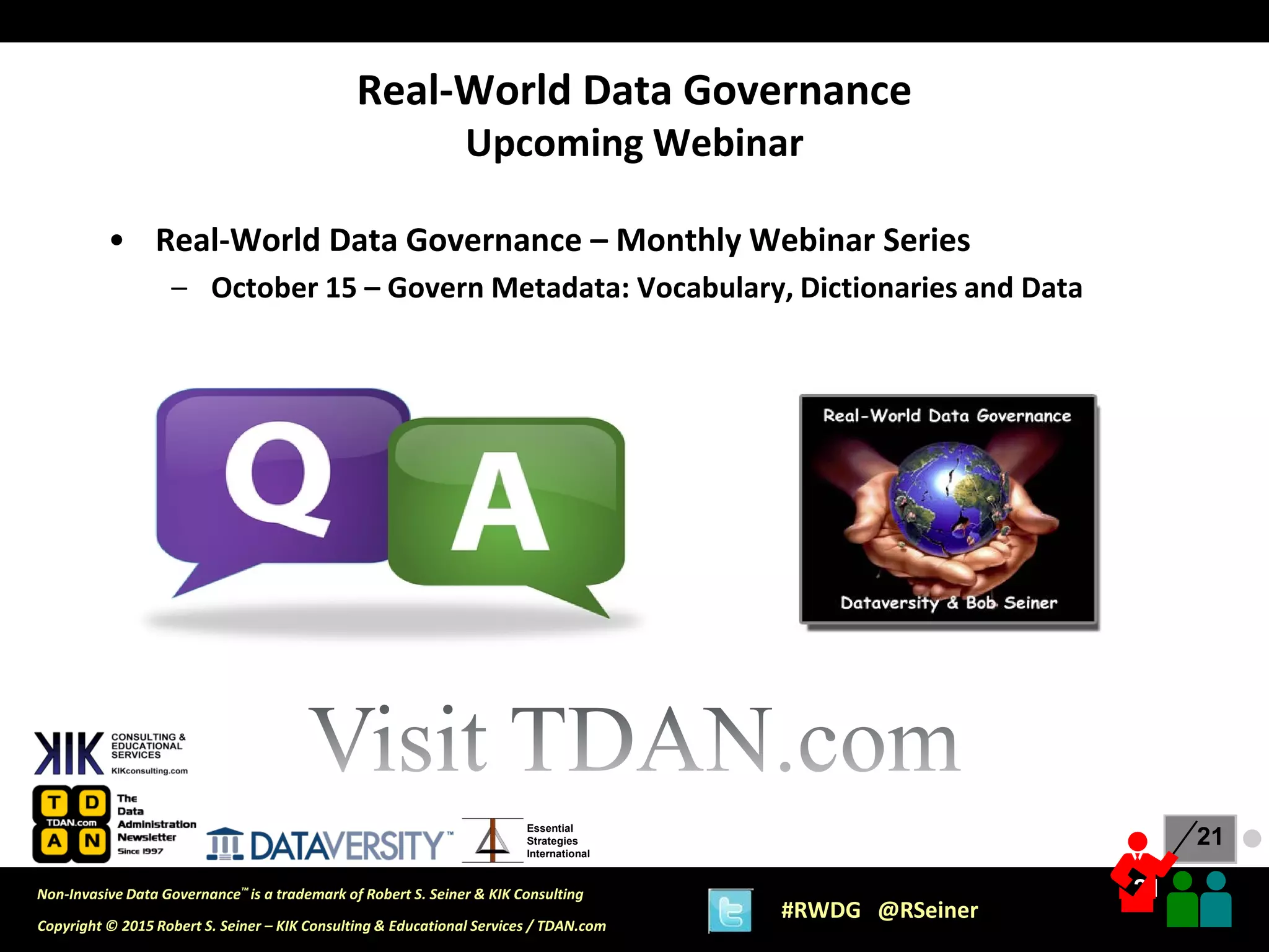 21
21
Copyright © 2015 Robert S. Seiner – KIK Consulting & Educational Services / TDAN.com
Non-Invasive Data Governance™ is a trademark of Robert S. Seiner & KIK Consulting
#RWDG @RSeiner
Essential
Strategies
International
• Real-World Data Governance – Monthly Webinar Series
– October 15 – Govern Metadata: Vocabulary, Dictionaries and Data
Real-World Data Governance
Upcoming Webinar
●
 
