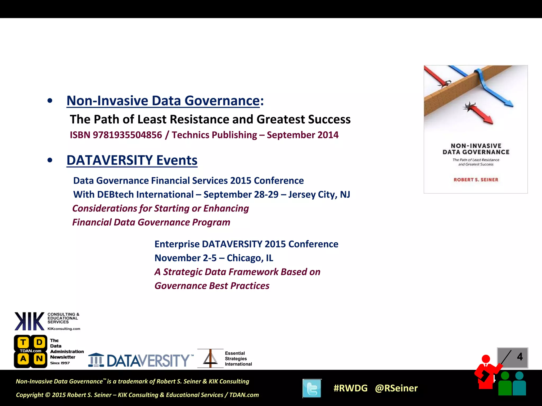 4
4
Copyright © 2015 Robert S. Seiner – KIK Consulting & Educational Services / TDAN.com
Non-Invasive Data Governance™ is a trademark of Robert S. Seiner & KIK Consulting
#RWDG @RSeiner
Essential
Strategies
International
• Non-Invasive Data Governance:
The Path of Least Resistance and Greatest Success
ISBN 9781935504856 / Technics Publishing – September 2014
• DATAVERSITY Events
Data Governance Financial Services 2015 Conference
With DEBtech International – September 28-29 – Jersey City, NJ
Considerations for Starting or Enhancing
Financial Data Governance Program
Enterprise DATAVERSITY 2015 Conference
November 2-5 – Chicago, IL
A Strategic Data Framework Based on
Governance Best Practices
 