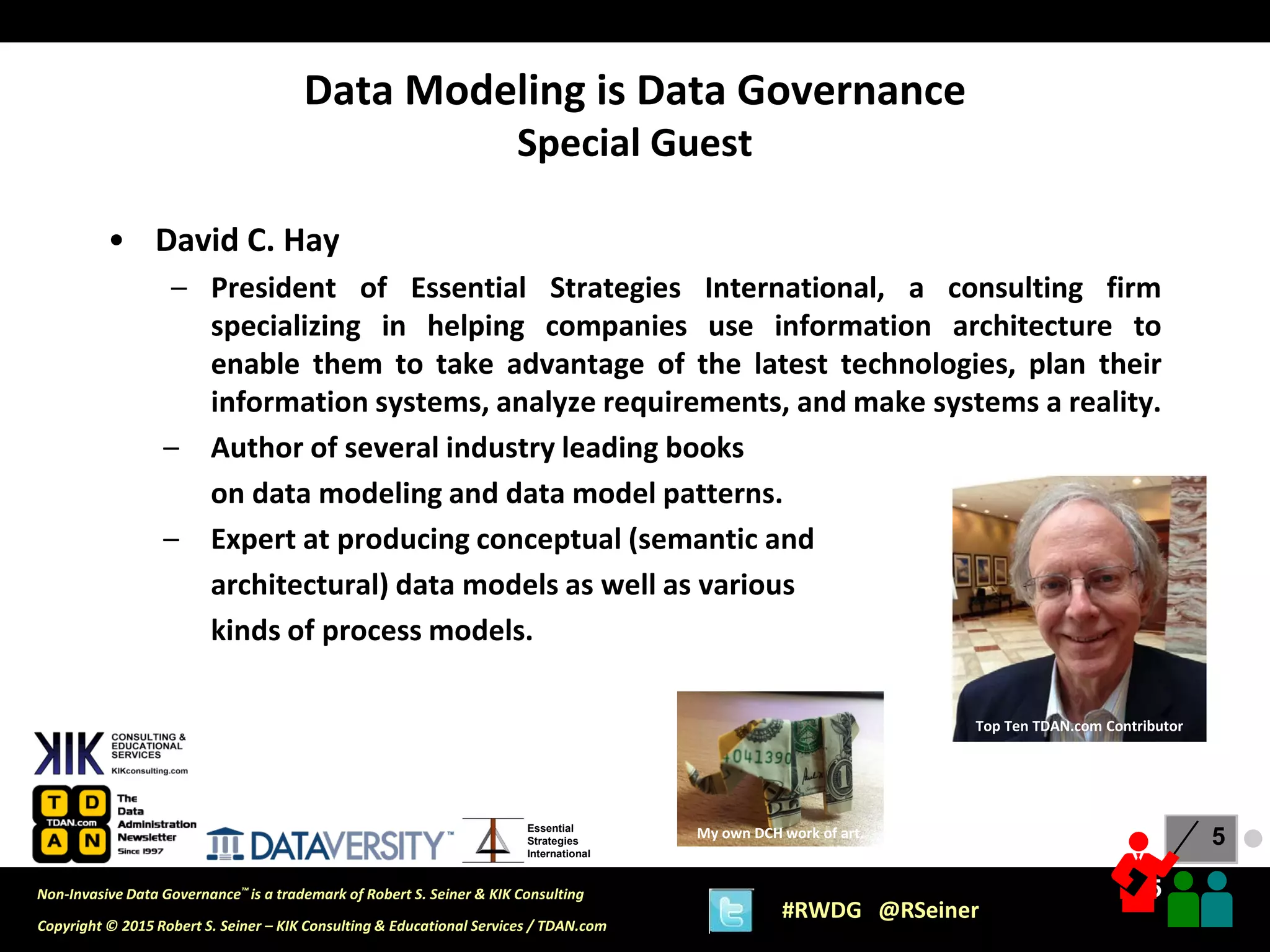 5
5
Copyright © 2015 Robert S. Seiner – KIK Consulting & Educational Services / TDAN.com
Non-Invasive Data Governance™ is a trademark of Robert S. Seiner & KIK Consulting
#RWDG @RSeiner
Essential
Strategies
International
• David C. Hay
– President of Essential Strategies International, a consulting firm
specializing in helping companies use information architecture to
enable them to take advantage of the latest technologies, plan their
information systems, analyze requirements, and make systems a reality.
– Author of several industry leading books
on data modeling and data model patterns.
– Expert at producing conceptual (semantic and
architectural) data models as well as various
kinds of process models.
Data Modeling is Data Governance
Special Guest
My own DCH work of art.
Top Ten TDAN.com Contributor
●
 