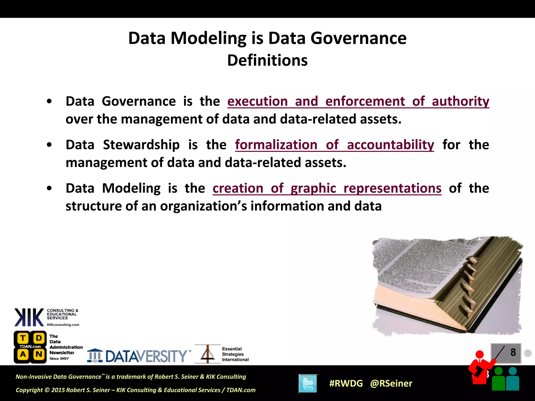 8
8
Copyright © 2015 Robert S. Seiner – KIK Consulting & Educational Services / TDAN.com
Non-Invasive Data Governance™ is a trademark of Robert S. Seiner & KIK Consulting
#RWDG @RSeiner
Essential
Strategies
International
• Data Governance is the execution and enforcement of authority
over the management of data and data-related assets.
• Data Stewardship is the formalization of accountability for the
management of data and data-related assets.
• Data Modeling is the creation of graphic representations of the
structure of an organization’s information and data
Data Modeling is Data Governance
Definitions
●
 