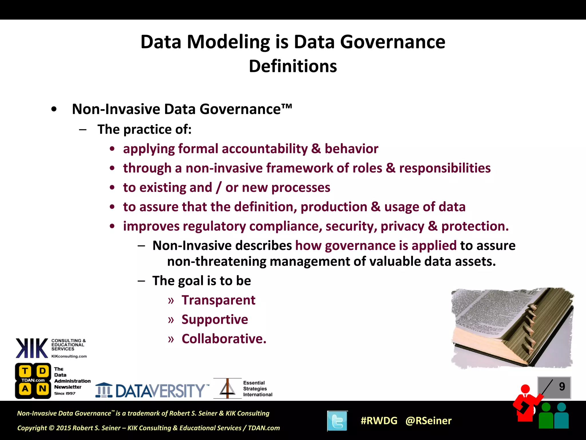 9
9
Copyright © 2015 Robert S. Seiner – KIK Consulting & Educational Services / TDAN.com
Non-Invasive Data Governance™ is a trademark of Robert S. Seiner & KIK Consulting
#RWDG @RSeiner
Essential
Strategies
International
• Non-Invasive Data Governance™
– The practice of:
• applying formal accountability & behavior
• through a non-invasive framework of roles & responsibilities
• to existing and / or new processes
• to assure that the definition, production & usage of data
• improves regulatory compliance, security, privacy & protection.
– Non-Invasive describes how governance is applied to assure
non-threatening management of valuable data assets.
– The goal is to be
» Transparent
» Supportive
» Collaborative.
Data Modeling is Data Governance
Definitions
 