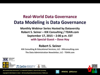 1
1
Copyright © 2015 Robert S. Seiner – KIK Consulting & Educational Services / TDAN.com
Non-Invasive Data Governance™ is a trademark of Robert S. Seiner & KIK Consulting
#RWDG @RSeiner
Essential
Strategies
International
Real-World Data Governance
Data Modeling is Data Governance
Monthly Webinar Series Hosted by Dataversity
Robert S. Seiner – KIK Consulting / TDAN.com
September 17, 2015 – 2:00 p.m. EST
with Special Guest – Dave Hay
Robert S. Seiner
KIK Consulting & Educational Services, LLC - KIKconsulting.com
The Data Administration Newsletter, LLC - TDAN.com
 