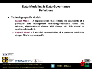 11
11
Copyright © 2015 Robert S. Seiner – KIK Consulting & Educational Services / TDAN.com
Non-Invasive Data Governance™ is a trademark of Robert S. Seiner & KIK Consulting
#RWDG @RSeiner
Essential
Strategies
International
• Technology-specific Models
– Logical Model – A representation that reflects the constraints of a
particular data management technology—relational tables and
columns, object-oriented classes, XML classes, etc. This should be
vendor-independent.
– Physical Model – A detailed representation of a particular database’s
design. This is vendor-specific
Data Modeling is Data Governance
Definitions
●
 