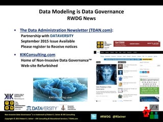 3
3
Copyright © 2015 Robert S. Seiner – KIK Consulting & Educational Services / TDAN.com
Non-Invasive Data Governance™ is a trademark of Robert S. Seiner & KIK Consulting
#RWDG @RSeiner
Essential
Strategies
International
• The Data Administration Newsletter (TDAN.com):
Partnership with DATAVERSITY
September 2015 Issue Available
Please register to Receive notices
• KIKConsulting.com
Home of Non-Invasive Data Governance™
Web-site Refurbished
Data Modeling is Data Governance
RWDG News
 