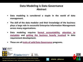 6
6
Copyright © 2015 Robert S. Seiner – KIK Consulting & Educational Services / TDAN.com
Non-Invasive Data Governance™ is a trademark of Robert S. Seiner & KIK Consulting
#RWDG @RSeiner
Essential
Strategies
International
• Data modeling is considered a staple in the world of data
management.
• The skill of the data modeler and their knowledge of the business
plays a large role in successful Enterprise Information Management
across many organizations.
• Data modeling requires formal accountability, attention to
metadata and getting the business heavily involved in data
requirement development.
• These are all traits of solid Data Governance programs.
Data Modeling is Data Governance
Abstract
 